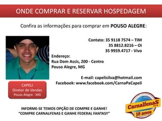 ONDE COMPRAR E RESERVAR HOSPEDAGEM
Confira as informações para comprar em POUSO ALEGRE:
CAPELI
Diretor de Vendas
Pouso Alegre - MG
Contato: 35 9118 7574 – TIM
35 8812.8216 – Oi
35 9959.4717 - Vivo
Endereço:
Rua Dom Assis, 200 - Centro
Pouso Alegre, MG
E-mail: capelisilva@hotmail.com
Facebook: www.facebook.com/CarnaPaCapeli
INFORME-SE TEMOS OPÇÃO DE COMPRE E GANHE!
“COMPRE CARNALFENAS E GANHE FEDERAL FANTASY”
 
