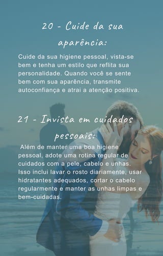 20 - Cuide da sua
aparência:
Cuide da sua higiene pessoal, vista-se
bem e tenha um estilo que reflita sua
personalidade. Quando você se sente
bem com sua aparência, transmite
autoconfiança e atrai a atenção positiva.
Além de manter uma boa higiene
pessoal, adote uma rotina regular de
cuidados com a pele, cabelo e unhas.
Isso inclui lavar o rosto diariamente, usar
hidratantes adequados, cortar o cabelo
regularmente e manter as unhas limpas e
bem-cuidadas.
21 - Invista em cuidados
pessoais:
 
