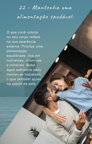 22 - Mantenha uma
alimentação saudável:
O que você coloca
no seu corpo reflete
na sua aparência
externa. Priorize uma
alimentação
equilibrada, rica em
nutrientes, vitaminas
e minerais. Beba
água suficiente para
manter-se hidratado,
o que também ajuda
na saúde da pele.
 