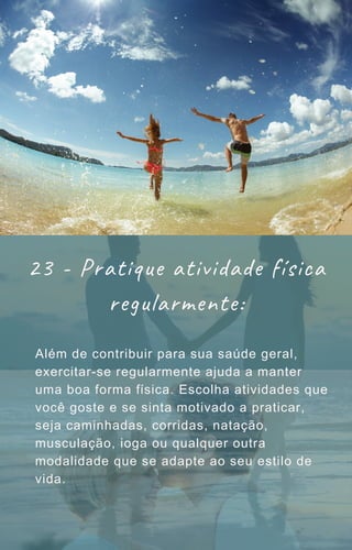 Além de contribuir para sua saúde geral,
exercitar-se regularmente ajuda a manter
uma boa forma física. Escolha atividades que
você goste e se sinta motivado a praticar,
seja caminhadas, corridas, natação,
musculação, ioga ou qualquer outra
modalidade que se adapte ao seu estilo de
vida.
23 - Pratique atividade física
regularmente:
 
