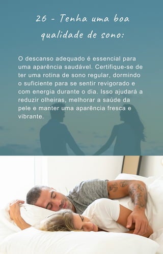 26 - Tenha uma boa
qualidade de sono:
O descanso adequado é essencial para
uma aparência saudável. Certifique-se de
ter uma rotina de sono regular, dormindo
o suficiente para se sentir revigorado e
com energia durante o dia. Isso ajudará a
reduzir olheiras, melhorar a saúde da
pele e manter uma aparência fresca e
vibrante.
 