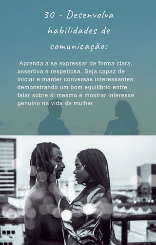 30 - Desenvolva
habilidades de
comunicação:
Aprenda a se expressar de forma clara,
assertiva e respeitosa. Seja capaz de
iniciar e manter conversas interessantes,
demonstrando um bom equilíbrio entre
falar sobre si mesmo e mostrar interesse
genuíno na vida da mulher
 