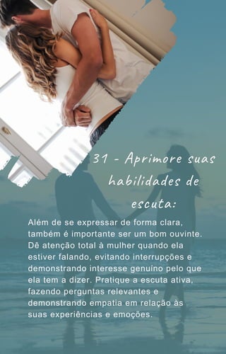 Além de se expressar de forma clara,
também é importante ser um bom ouvinte.
Dê atenção total à mulher quando ela
estiver falando, evitando interrupções e
demonstrando interesse genuíno pelo que
ela tem a dizer. Pratique a escuta ativa,
fazendo perguntas relevantes e
demonstrando empatia em relação às
suas experiências e emoções.
31 - Aprimore suas
habilidades de
escuta:
 