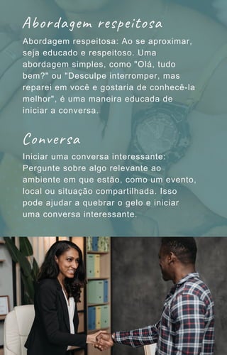 Abordagem respeitosa: Ao se aproximar,
seja educado e respeitoso. Uma
abordagem simples, como "Olá, tudo
bem?" ou "Desculpe interromper, mas
reparei em você e gostaria de conhecê-la
melhor", é uma maneira educada de
iniciar a conversa.
Iniciar uma conversa interessante:
Pergunte sobre algo relevante ao
ambiente em que estão, como um evento,
local ou situação compartilhada. Isso
pode ajudar a quebrar o gelo e iniciar
uma conversa interessante.
Abordagem respeitosa
Conversa
 