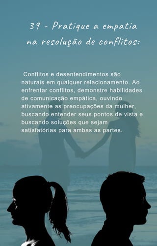 Conflitos e desentendimentos são
naturais em qualquer relacionamento. Ao
enfrentar conflitos, demonstre habilidades
de comunicação empática, ouvindo
ativamente as preocupações da mulher,
buscando entender seus pontos de vista e
buscando soluções que sejam
satisfatórias para ambas as partes.
39 - Pratique a empatia
na resolução de conflitos:
 
