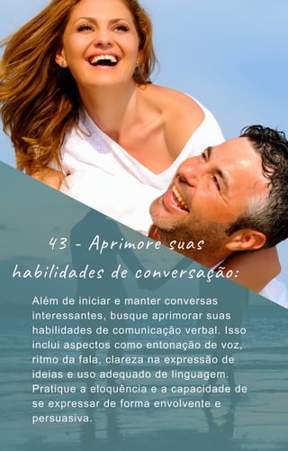 Além de iniciar e manter conversas
interessantes, busque aprimorar suas
habilidades de comunicação verbal. Isso
inclui aspectos como entonação de voz,
ritmo da fala, clareza na expressão de
ideias e uso adequado de linguagem.
Pratique a eloquência e a capacidade de
se expressar de forma envolvente e
persuasiva.
43 - Aprimore suas
habilidades de conversação:
 