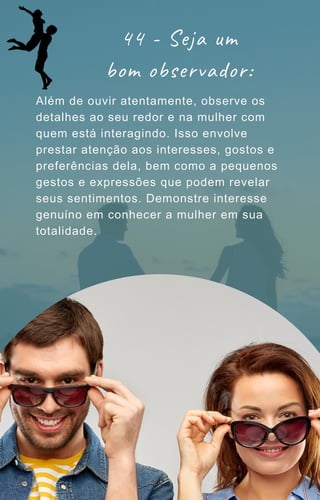 44 - Seja um
bom observador:
Além de ouvir atentamente, observe os
detalhes ao seu redor e na mulher com
quem está interagindo. Isso envolve
prestar atenção aos interesses, gostos e
preferências dela, bem como a pequenos
gestos e expressões que podem revelar
seus sentimentos. Demonstre interesse
genuíno em conhecer a mulher em sua
totalidade.
 