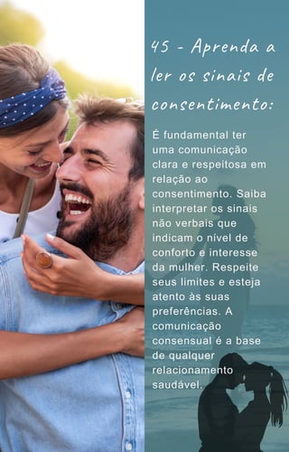 É fundamental ter
uma comunicação
clara e respeitosa em
relação ao
consentimento. Saiba
interpretar os sinais
não verbais que
indicam o nível de
conforto e interesse
da mulher. Respeite
seus limites e esteja
atento às suas
preferências. A
comunicação
consensual é a base
de qualquer
relacionamento
saudável.
45 - Aprenda a
ler os sinais de
consentimento:
 