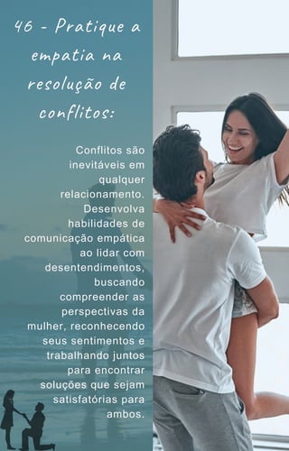 46 - Pratique a
empatia na
resolução de
conflitos:
Conflitos são
inevitáveis em
qualquer
relacionamento.
Desenvolva
habilidades de
comunicação empática
ao lidar com
desentendimentos,
buscando
compreender as
perspectivas da
mulher, reconhecendo
seus sentimentos e
trabalhando juntos
para encontrar
soluções que sejam
satisfatórias para
ambos.
 
