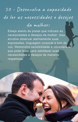 50 - Desenvolva a capacidade
de ler as necessidades e desejos
da mulher:
Esteja atento às pistas que indicam as
necessidades e desejos da mulher. Isso
envolve observar atentamente suas
expressões, linguagem corporal e tom de
voz. Demonstre sensibilidade e considere o
que pode fazer para satisfazer suas
necessidades e desejos de maneira
respeitosa.
 