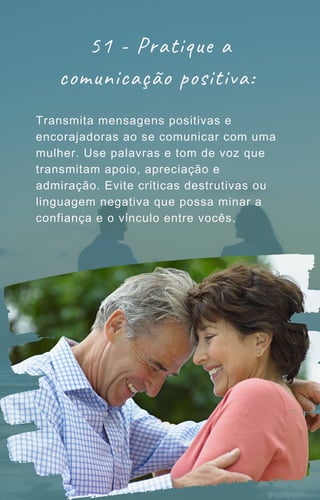 Transmita mensagens positivas e
encorajadoras ao se comunicar com uma
mulher. Use palavras e tom de voz que
transmitam apoio, apreciação e
admiração. Evite críticas destrutivas ou
linguagem negativa que possa minar a
confiança e o vínculo entre vocês.
51 - Pratique a
comunicação positiva:
 