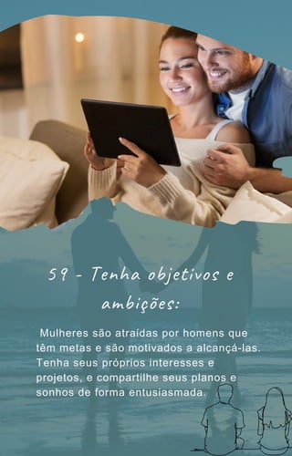 Mulheres são atraídas por homens que
têm metas e são motivados a alcançá-las.
Tenha seus próprios interesses e
projetos, e compartilhe seus planos e
sonhos de forma entusiasmada.
59 - Tenha objetivos e
ambições:
 