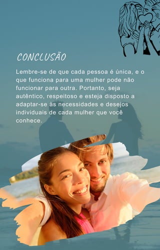 CONCLUSÃO
Lembre-se de que cada pessoa é única, e o
que funciona para uma mulher pode não
funcionar para outra. Portanto, seja
autêntico, respeitoso e esteja disposto a
adaptar-se às necessidades e desejos
individuais de cada mulher que você
conhece.
 