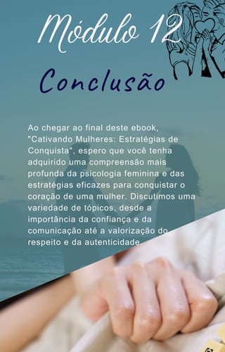 Ao chegar ao final deste ebook,
"Cativando Mulheres: Estratégias de
Conquista", espero que você tenha
adquirido uma compreensão mais
profunda da psicologia feminina e das
estratégias eficazes para conquistar o
coração de uma mulher. Discutimos uma
variedade de tópicos, desde a
importância da confiança e da
comunicação até a valorização do
respeito e da autenticidade.
Módulo 12
Conclusão
 