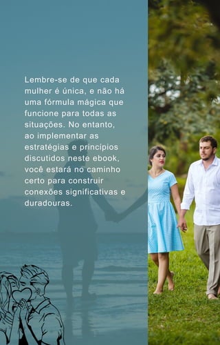 Lembre-se de que cada
mulher é única, e não há
uma fórmula mágica que
funcione para todas as
situações. No entanto,
ao implementar as
estratégias e princípios
discutidos neste ebook,
você estará no caminho
certo para construir
conexões significativas e
duradouras.
 