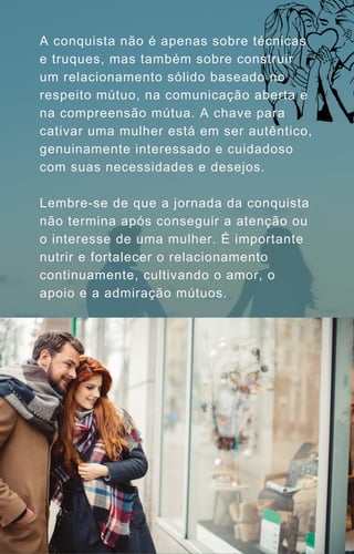 A conquista não é apenas sobre técnicas
e truques, mas também sobre construir
um relacionamento sólido baseado no
respeito mútuo, na comunicação aberta e
na compreensão mútua. A chave para
cativar uma mulher está em ser autêntico,
genuinamente interessado e cuidadoso
com suas necessidades e desejos.
Lembre-se de que a jornada da conquista
não termina após conseguir a atenção ou
o interesse de uma mulher. É importante
nutrir e fortalecer o relacionamento
continuamente, cultivando o amor, o
apoio e a admiração mútuos.
 