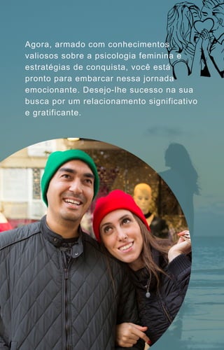 Agora, armado com conhecimentos
valiosos sobre a psicologia feminina e
estratégias de conquista, você está
pronto para embarcar nessa jornada
emocionante. Desejo-lhe sucesso na sua
busca por um relacionamento significativo
e gratificante.
 