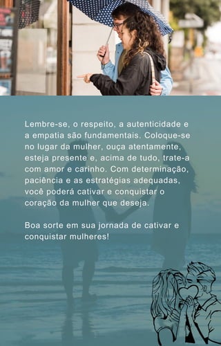 Lembre-se, o respeito, a autenticidade e
a empatia são fundamentais. Coloque-se
no lugar da mulher, ouça atentamente,
esteja presente e, acima de tudo, trate-a
com amor e carinho. Com determinação,
paciência e as estratégias adequadas,
você poderá cativar e conquistar o
coração da mulher que deseja.
Boa sorte em sua jornada de cativar e
conquistar mulheres!
 