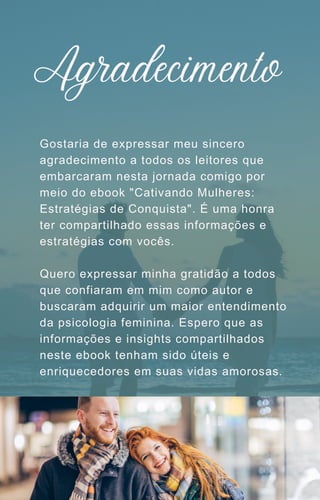 Gostaria de expressar meu sincero
agradecimento a todos os leitores que
embarcaram nesta jornada comigo por
meio do ebook "Cativando Mulheres:
Estratégias de Conquista". É uma honra
ter compartilhado essas informações e
estratégias com vocês.
Quero expressar minha gratidão a todos
que confiaram em mim como autor e
buscaram adquirir um maior entendimento
da psicologia feminina. Espero que as
informações e insights compartilhados
neste ebook tenham sido úteis e
enriquecedores em suas vidas amorosas.
Agradecimento
 