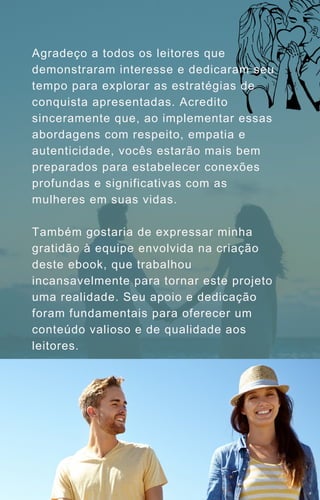 Agradeço a todos os leitores que
demonstraram interesse e dedicaram seu
tempo para explorar as estratégias de
conquista apresentadas. Acredito
sinceramente que, ao implementar essas
abordagens com respeito, empatia e
autenticidade, vocês estarão mais bem
preparados para estabelecer conexões
profundas e significativas com as
mulheres em suas vidas.
Também gostaria de expressar minha
gratidão à equipe envolvida na criação
deste ebook, que trabalhou
incansavelmente para tornar este projeto
uma realidade. Seu apoio e dedicação
foram fundamentais para oferecer um
conteúdo valioso e de qualidade aos
leitores.
 
