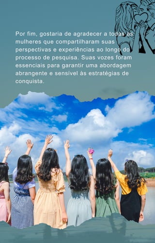 Por fim, gostaria de agradecer a todas as
mulheres que compartilharam suas
perspectivas e experiências ao longo do
processo de pesquisa. Suas vozes foram
essenciais para garantir uma abordagem
abrangente e sensível às estratégias de
conquista.
 