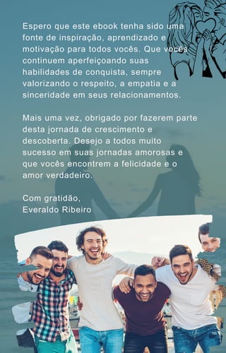 Espero que este ebook tenha sido uma
fonte de inspiração, aprendizado e
motivação para todos vocês. Que vocês
continuem aperfeiçoando suas
habilidades de conquista, sempre
valorizando o respeito, a empatia e a
sinceridade em seus relacionamentos.
Mais uma vez, obrigado por fazerem parte
desta jornada de crescimento e
descoberta. Desejo a todos muito
sucesso em suas jornadas amorosas e
que vocês encontrem a felicidade e o
amor verdadeiro.
Com gratidão,
Everaldo Ribeiro
 