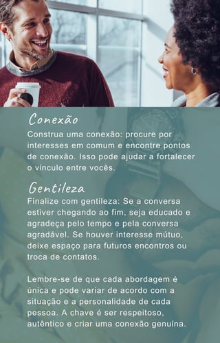 Construa uma conexão: procure por
interesses em comum e encontre pontos
de conexão. Isso pode ajudar a fortalecer
o vínculo entre vocês.
Finalize com gentileza: Se a conversa
estiver chegando ao fim, seja educado e
agradeça pelo tempo e pela conversa
agradável. Se houver interesse mútuo,
deixe espaço para futuros encontros ou
troca de contatos.
Lembre-se de que cada abordagem é
única e pode variar de acordo com a
situação e a personalidade de cada
pessoa. A chave é ser respeitoso,
autêntico e criar uma conexão genuína.
Conexão
Gentileza
 