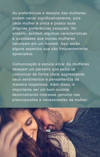 As preferências e desejos das mulheres
podem variar significativamente, pois
cada mulher é única e possui suas
próprias preferências pessoais. No
entanto, existem algumas características
e qualidades que muitas mulheres
valorizam em um homem. Aqui estão
alguns aspectos que são frequentemente
apreciados:
Comunicação e escuta ativa: As mulheres
desejam um parceiro que saiba se
comunicar de forma clara, expressando
seus sentimentos e pensamentos de
maneira respeitosa. Além disso, é
importante ser um bom ouvinte,
demonstrando interesse genuíno nas
preocupações e necessidades da mulher.
 