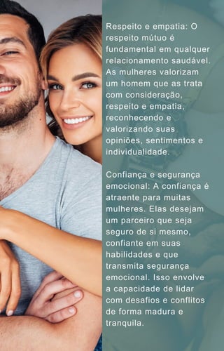 Respeito e empatia: O
respeito mútuo é
fundamental em qualquer
relacionamento saudável.
As mulheres valorizam
um homem que as trata
com consideração,
respeito e empatia,
reconhecendo e
valorizando suas
opiniões, sentimentos e
individualidade.
Confiança e segurança
emocional: A confiança é
atraente para muitas
mulheres. Elas desejam
um parceiro que seja
seguro de si mesmo,
confiante em suas
habilidades e que
transmita segurança
emocional. Isso envolve
a capacidade de lidar
com desafios e conflitos
de forma madura e
tranquila.
 