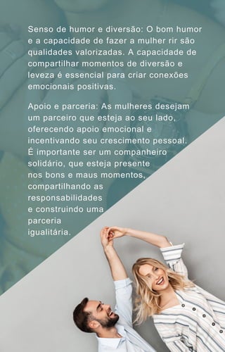 Senso de humor e diversão: O bom humor
e a capacidade de fazer a mulher rir são
qualidades valorizadas. A capacidade de
compartilhar momentos de diversão e
leveza é essencial para criar conexões
emocionais positivas.
Apoio e parceria: As mulheres desejam
um parceiro que esteja ao seu lado,
oferecendo apoio emocional e
incentivando seu crescimento pessoal.
É importante ser um companheiro
solidário, que esteja presente
nos bons e maus momentos,
compartilhando as
responsabilidades
e construindo uma
parceria
igualitária.
 