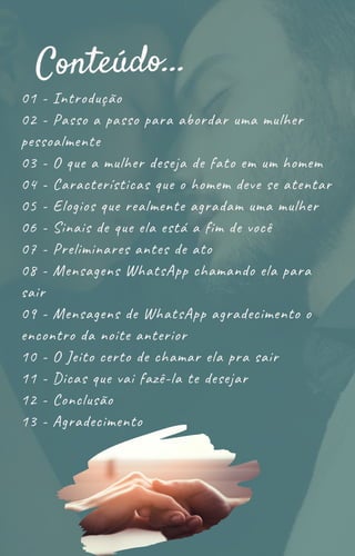 01 - Introdução
02 - Passo a passo para abordar uma mulher
pessoalmente
03 - O que a mulher deseja de fato em um homem
04 - Características que o homem deve se atentar
05 - Elogios que realmente agradam uma mulher
06 - Sinais de que ela está a fim de você
07 - Preliminares antes de ato
08 - Mensagens WhatsApp chamando ela para
sair
09 - Mensagens de WhatsApp agradecimento o
encontro da noite anterior
10 - O Jeito certo de chamar ela pra sair
11 - Dicas que vai fazê-la te desejar
12 - Conclusão
13 - Agradecimento
Conteúdo...
 