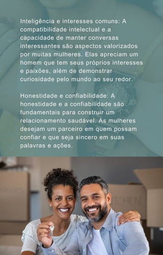 Inteligência e interesses comuns: A
compatibilidade intelectual e a
capacidade de manter conversas
interessantes são aspectos valorizados
por muitas mulheres. Elas apreciam um
homem que tem seus próprios interesses
e paixões, além de demonstrar
curiosidade pelo mundo ao seu redor.
Honestidade e confiabilidade: A
honestidade e a confiabilidade são
fundamentais para construir um
relacionamento saudável. As mulheres
desejam um parceiro em quem possam
confiar e que seja sincero em suas
palavras e ações.
 