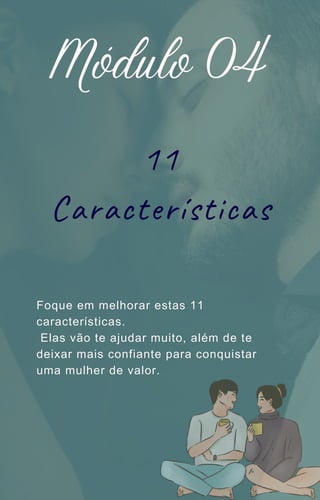 11
Características
Módulo 04
Foque em melhorar estas 11
características.
Elas vão te ajudar muito, além de te
deixar mais confiante para conquistar
uma mulher de valor.
 