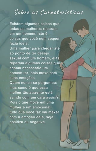 Existem algumas coisas que
todas as mulheres reparam
em um homem. Isto é,
coisas que você nem sequer
fazia ideia.
Uma mulher para chegar até
ao ponto de ter desejo
sexual com um homem, elas
reparam algumas coisas que
acham necessário um
homem ter, pois mexe com
suas emoções.
Quem nunca se perguntou:
mas como é que essa
mulher tão atraente está
saindo com um cara assim?
Pois o que move em uma
mulher é um emocional,
tudo que você faz vai mexer
com a emoção dela, seja
positiva ou negativa.
Sobre as Características
 