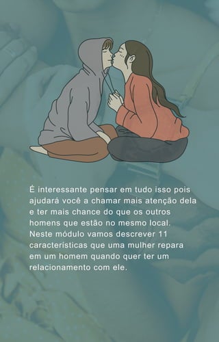 É interessante pensar em tudo isso pois
ajudará você a chamar mais atenção dela
e ter mais chance do que os outros
homens que estão no mesmo local.
Neste módulo vamos descrever 11
características que uma mulher repara
em um homem quando quer ter um
relacionamento com ele.
 