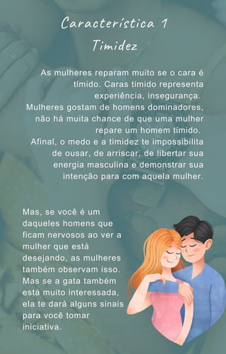 As mulheres reparam muito se o cara é
tímido. Caras tímido representa
experiência, insegurança.
Mulheres gostam de homens dominadores,
não há muita chance de que uma mulher
repare um homem tímido.
Afinal, o medo e a timidez te impossibilita
de ousar, de arriscar, de libertar sua
energia masculina e demonstrar sua
intenção para com aquela mulher.
Característica 1
Timidez
Mas, se você é um
daqueles homens que
ficam nervosos ao ver a
mulher que está
desejando, as mulheres
também observam isso.
Mas se a gata também
está muito interessada,
ela te dará alguns sinais
para você tomar
iniciativa.
 