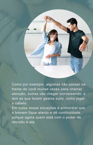 Como por exemplo, algumas vão passar na
frente de você muitas vezes para chamar
atenção, outras vão chegar conversando, e
tem as que fazem gestos sutis, como jogar
o cabelo.
Em todas essas situações é primordial que
o homem fique atento e dê continuidade,
porque agora quem está com o poder de
decisão é ela.
 