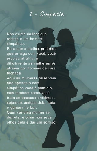 Não existe mulher que
resiste a um homem
simpático.
Para que a mulher pretenda
querer algo com você, você
precisa atraí-la, e
dificilmente as mulheres se
atraem por homens de cara
fechada.
Aqui as mulheres observam
não apenas o com
simpático você é com ela,
mas também como você
trata as pessoas próximas,
sejam as amigas dela, seja
o garçom no bar.
Quer ver uma mulher se
derreter é olhar nos seus
olhos dela e dar um sorriso.
2 - Simpatia
 