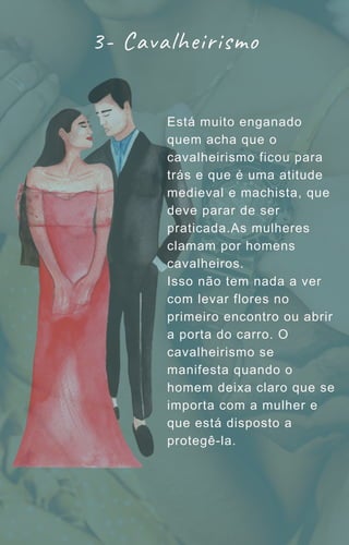 Está muito enganado
quem acha que o
cavalheirismo ficou para
trás e que é uma atitude
medieval e machista, que
deve parar de ser
praticada.As mulheres
clamam por homens
cavalheiros.
Isso não tem nada a ver
com levar flores no
primeiro encontro ou abrir
a porta do carro. O
cavalheirismo se
manifesta quando o
homem deixa claro que se
importa com a mulher e
que está disposto a
protegê-la.
3- Cavalheirismo
 