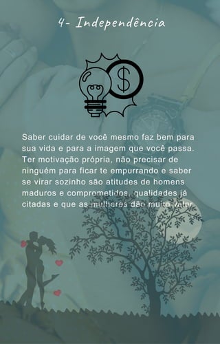 Saber cuidar de você mesmo faz bem para
sua vida e para a imagem que você passa.
Ter motivação própria, não precisar de
ninguém para ficar te empurrando e saber
se virar sozinho são atitudes de homens
maduros e comprometidos, qualidades já
citadas e que as mulheres dão muito valor.
4- Independência
 