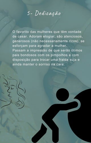 O favorito das mulheres que têm vontade
de casar. Adoram elogiar, são atenciosos,
generosos (não necessariamente ricos), se
esforçam para agradar a mulher.
Passam a impressão de que serão ótimos
pais bondosos com os pimpolhos e com
disposição para trocar uma fralda suja e
ainda manter o sorriso na cara.
5- Dedicação
 
