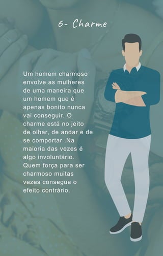 Um homem charmoso
envolve as mulheres
de uma maneira que
um homem que é
apenas bonito nunca
vai conseguir. O
charme está no jeito
de olhar, de andar e de
se comportar .Na
maioria das vezes é
algo involuntário.
Quem força para ser
charmoso muitas
vezes consegue o
efeito contrário.
6- Charme
 