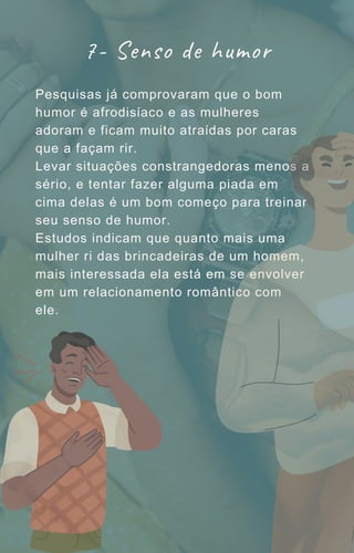 Pesquisas já comprovaram que o bom
humor é afrodisíaco e as mulheres
adoram e ficam muito atraídas por caras
que a façam rir.
Levar situações constrangedoras menos a
sério, e tentar fazer alguma piada em
cima delas é um bom começo para treinar
seu senso de humor.
Estudos indicam que quanto mais uma
mulher ri das brincadeiras de um homem,
mais interessada ela está em se envolver
em um relacionamento romântico com
ele.
7- Senso de humor
 