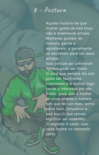 Aquela história de que
mulher gosta de bad boys
não é totalmente errada.
Mulheres gostam de
homens gentis e
agradáveis, e geralmente
os escolhem para ser seus
amigos.
Isso porque ser previsível
demais pode ser chato.
O cara que sempre diz sim
pode ser facilmente
controlado e a mulher logo
perde o interesse por ele.
Então, para que a mulher
se sinta atraída o homem
tem que ter um meio termo
entre bom, simpático e
bad boy (o que jamais
significa ser violento).
O segredo é saber usar
cada faceta no momento
certo.
8 - Postura
 