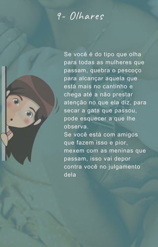 Se você é do tipo que olha
para todas as mulheres que
passam, quebra o pescoço
para alcançar aquela que
está mais no cantinho e
chega até a não prestar
atenção no que ela diz, para
secar a gata que passou,
pode esquecer a que lhe
observa.
Se você está com amigos
que fazem isso e pior,
mexem com as meninas que
passam, isso vai depor
contra você no julgamento
dela
9- Olhares
 