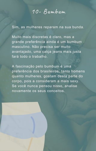 Sim, as mulheres reparam na sua bunda.
Muito mais discretas é claro, mas a
grande preferência ainda é um bumbum
masculino. Não precisa ser muito
avantajado, uma calça jeans mais justa
fará todo o trabalho.
A fascinação pelo bumbum é uma
preferência dos brasileiros, tanto homens
quanto mulheres, gostam desta parte do
corpo, pois a consideram a mais sexy.
Se você nunca pensou nisso, analise
novamente os seus conceitos.
10- Bumbum
 