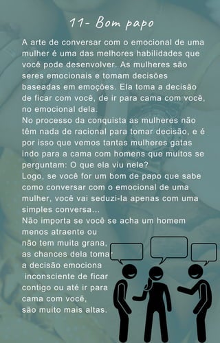 A arte de conversar com o emocional de uma
mulher é uma das melhores habilidades que
você pode desenvolver. As mulheres são
seres emocionais e tomam decisões
baseadas em emoções. Ela toma a decisão
de ficar com você, de ir para cama com você,
no emocional dela.
No processo da conquista as mulheres não
têm nada de racional para tomar decisão, e é
por isso que vemos tantas mulheres gatas
indo para a cama com homens que muitos se
perguntam: O que ela viu nele?
Logo, se você for um bom de papo que sabe
como conversar com o emocional de uma
mulher, você vai seduzi-la apenas com uma
simples conversa…
Não importa se você se acha um homem
menos atraente ou
não tem muita grana,
as chances dela tomar
a decisão emociona
inconsciente de ficar
contigo ou até ir para
cama com você,
são muito mais altas.
11- Bom papo
 