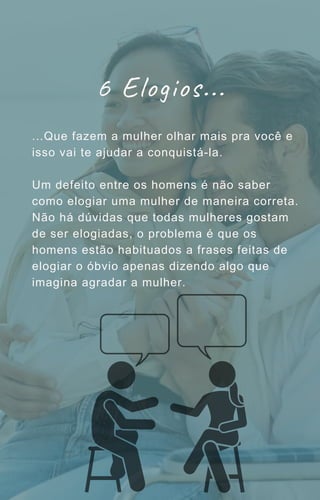 6 Elogios...
...Que fazem a mulher olhar mais pra você e
isso vai te ajudar a conquistá-la.
Um defeito entre os homens é não saber
como elogiar uma mulher de maneira correta.
Não há dúvidas que todas mulheres gostam
de ser elogiadas, o problema é que os
homens estão habituados a frases feitas de
elogiar o óbvio apenas dizendo algo que
imagina agradar a mulher.
 