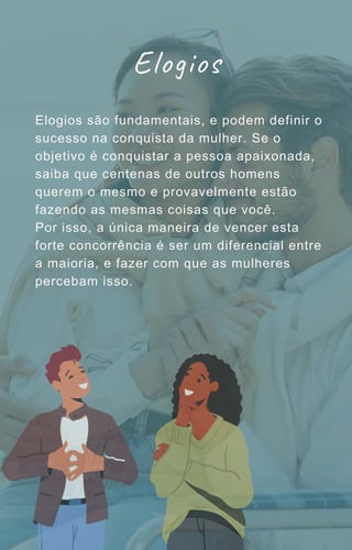 Elogios são fundamentais, e podem definir o
sucesso na conquista da mulher. Se o
objetivo é conquistar a pessoa apaixonada,
saiba que centenas de outros homens
querem o mesmo e provavelmente estão
fazendo as mesmas coisas que você.
Por isso, a única maneira de vencer esta
forte concorrência é ser um diferencial entre
a maioria, e fazer com que as mulheres
percebam isso.
Elogios
 