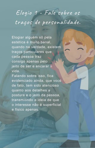 Elogiar alguém só pela
estética é muito banal,
quando na verdade, existem
traços particulares que
cada pessoa traz
consigo apenas pelo
jeito de ser e encarar a
vida.
Falando sobre isso, fica
evidenciado ainda, que você
de fato, tem sido atencioso
quanto aos detalhes a
postura e o jeito da pessoa,
transmitindo a ideia de que
o interesse não é superficial
e físico apenas.
Elogio 1 - Fale sobre os
traços de personalidade.
 